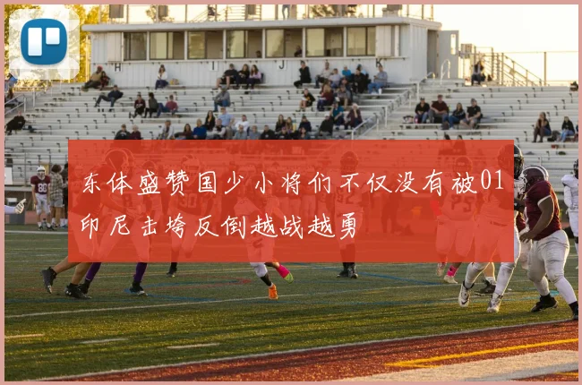 东体盛赞国少小将们不仅没有被01印尼击垮反倒越战越勇